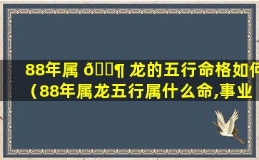 88年属 🐶 龙的五行命格如何（88年属龙五行属什么命,事业上没有起伏 🦟 ）